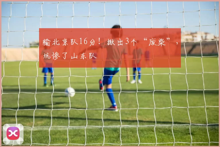 输北京队16分！揪出3个“废柴”，坑惨了山东队