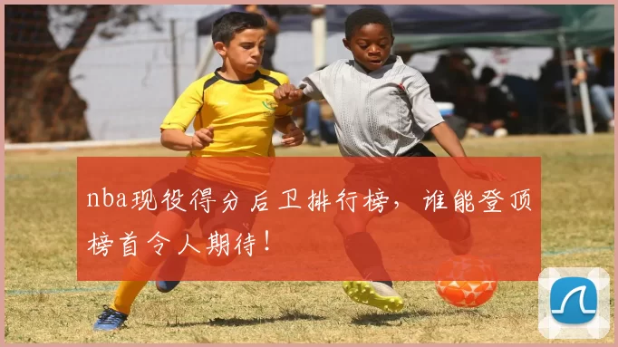 nba现役得分后卫排行榜，谁能登顶榜首令人期待！