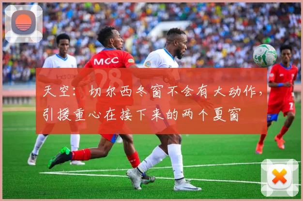 天空：切尔西冬窗不会有大动作，引援重心在接下来的两个夏窗