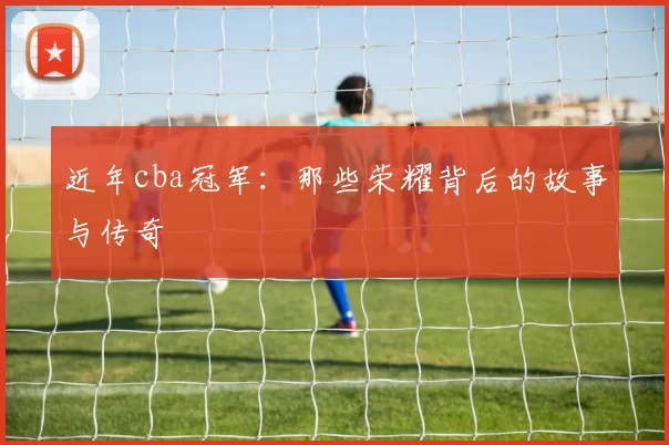 近年cba冠军:那些荣耀背后的故事与传奇