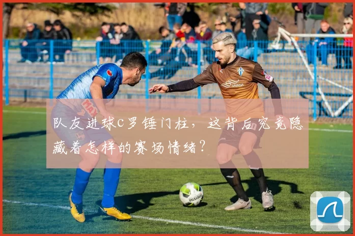 队友进球c罗锤门柱，这背后究竟隐藏着怎样的赛场情绪？